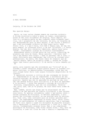 XIII


A PAUL DEUSSEN



Leipzig, 20 de Outubro de 1868


Meu querido Amigo:

 Agora, as tuas cartas chegam sempre em ocasiões notáveis.
A última encontrei-a sobre a mesa, ao tomar, recentemente,
posse do meu novo alojamento em Leipzig. Pouco depois, en-
viei-te a primeira parte do meu trabalho sobre Diógenes Laer-
tius, com o propósito de não incorrer, de novo, na vergonha de
ser desagradecido para os meus amigos, e não voltar a permitir
que o meu prolongado silêncio me faça supor morto. Nada
disso; vivo, e o que é mais, vivo bem e desejo que, de uma vez
para sempre, te convenças disto, e de que “filosofar , e “estar
doente, não são dois conceitos idênticos, embora haja certa
“saúde , eternamente inimiga da filosofia transcendente.
 Respondendo assim à última parte da tua carta, liberto-me da
proposta que nela me fazes. Amigo querido: < Escrever bem"
(se é que mereço este elogio - nego ac pernego) não é justi i-
cação suficiente para empreender uma critica do sistema scho-
penhaueriano. De resto, não fazes ideia do respeito que me
 merece aquele “génio de primeira ordem ,, quando me julgas
capaz (ego homini pusilululo!) 35 de deitar a terra tamanho gi-
 48

gante, pois suponho que não entenderás por “crítica" de um
sistema o fazer ressaltar alguns pontos fracos ou algumas tor-
pezas tácticas, ou demonstrações fracassadas, ainda que com
isto julgam haver feito tudo alguns filósofos desprovidos de fi-
losofia.
 É impossível escrever a crítica de uma concepção do Univer-
so. Compreende-se ou não se compreende; a existência de uma
terceira posição, em relação a ela, parece-me inteiramente im-
possível. Aquele que não se apercebe do perfume de uma rosa
não tem nenhum direito para criticá-lo; e se dele se apercebe-
à la borlheur! - então Lhe passará a vontade de criticá-lo.
 Acontece, simplesmente, que não nos entendemos. Permite-
-me, pois, que, com já te propus, me cale sobre esta ordem de
coisas.
 Nem, também, aprovo que digas que te encarreguei de uma
defesa e de uma apologia da ciência filológica, e que recusas
essa honra. Eu queria, unicamente, saber o que pensas sobre o
estado presente da Filologia, os métodos adoptados, o pro-
gresso dos filólogos actuais, na sua posição ante as escolas,
etc. Tudo isto, como contraste para as minhas opiniões pes-
soais, tão asperamente expressas na minha carta. Falar clara-
mente (ou marcialmente) no comércio epistolar, tem a vantagem
de fazer sair aquele a quem nos dirigimos de posições flutuan-
tes e imprecisas, e levá-lo a pronunciar o “sim" ou o “não" di-
rectos, fundamentados nalguma coisa. Mas a tua compreensão
mitológica da Filologia, como filha (dizes filha - heu, heu) da
Filosofia, e como tal livre de todo o domínio e dependência,
 