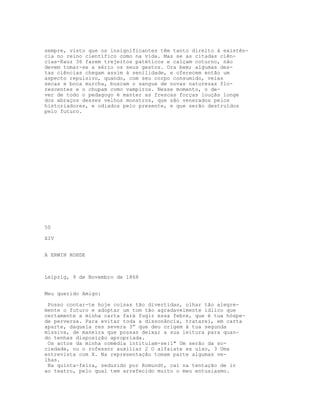 sempre, visto que os insignificantes têm tanto direito à existên-
cia no reino científico como na vida. Mas se as citadas ciên-
cias-Kauz 36 fazem trejeitos patéticos e calçam coturno, não
devem tomar-se a sério os seus gestos. Ora bem; algumas des-
tas ciências chegam assim à senilidade, e oferecem então um
aspecto repulsivo, quando, com seu corpo consumido, veias
secas e boca murcha, buscam o sangue de novas naturezas flo-
rescentes e o chupam como vampiros. Nesse momento, o de-
ver de todo o pedagogo é manter as frescas forças louçãs longe
dos abraços desses velhos monstros, que são venerados pelos
historiadores, e odiados pelo presente, e que serão destruídos
pelo futuro.




50

XIV


A ERWIN ROHDE



Leipzig, 9 de Novembro de 1868


Meu querido Amigo:

 Posso contar-te hoje coisas tão divertidas, olhar tão alegre-
mente o futuro e adoptar um tom tão agradavelmente idlico que
certamente a minha carta fará fugir essa febre, que é tua hóspe-
de perversa. Para evitar toda a dissonância, tratarei, em carta
aparte, daquela res severa 3” que deu origem à tua segunda
missiva, de maneira que possas deixar a sua leitura para quan-
do tenhas disposição apropriada.
 Os actos da minha comédia intitulam-se:1" Um serão da so-
ciedade, ou o rofessor auxiliar 2 O alfaiate ex ulso, 3 Uma
entrevista com X. Na representação tomam parte algumas ve-
lhas.
 Na quinta-feira, seduzido por Romundt, caí na tentação de ir
ao teatro, pelo qual tem arrefecido muito o meu entusiasmo.
 