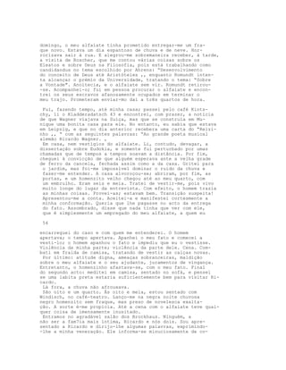 domingo, o meu alfaiate tinha prometido entregar-me um fra-
que novo. Estava um dia espantoso de chuva e de neve. Hor-
rorizava sair à rua. E alegrou-me sobremaneira receber, à tarde,
a visita de Roscher, que me contou várias coisas sobre os
Eleatos e sobre Deus na Filosofia, pois está trabalhando como
candidandus no tema escolhido por Ahrens: “Desenvolvimento
do conceito de Deus até Aristóteles ,, enquanto Romundt inten-
ta alcançar o prémio da Universidade, tratando o tema: “Sobre
a Vontade". Anoitecia, e o alfaiate sem vir. Romundt retirou-
-se. Acompanhei-o; fui em pessoa procurar o alfaiate e encon-
trei os seus escravos afanosamente ocupados em terminar o
meu trajo. Prometeram enviar-mo daí a três quartos de hora.

 Fui, fazendo tempo, até minha casa; passei pelo café Kints-
chy, li o Kladderadatsch 43 e encontrei, com prazer, a notícia
de que Wagner viajava na Suíça, mas que se construía em Mu-
nique uma bonita casa para ele. No entanto, eu sabia que estava
em Leipzig, e que no dia anterior recebera uma carta do “Reizi-
nho ,, “ com as seguintes palavras: “Ao grande poeta musical
alemão Ricardo Wagner. ,
 Em casa, nem vestígios do alfaiate. Li, contudo, devagar, a
dissertação sobre Eudokia, e somente fui perturbado por umas
chamadas que de tempos a tempos soavam a distância. Por fim,
cheguei à convicção de que alguém esperava ante a velha grade
de ferro da cancela, fechada assim como a da casa. Gritei para
 o jardim, mas foi-me impossível dominar o ruído da chuva e
 fazer-me entender. A casa alvoroçou-se; abriram, por fim, as
 portas, e um homenzito velho chegou até ao meu quarto, com
 um embrulho. Eram seis e meia. Tratei de vestir-me, pois vivo
 muito longe do lugar da entrevista. Com efeito, o homem trazia
 as minhas coisas. Provei-as; estavam bem. Transição suspeita!
 Apresentou-me a conta. Aceitei-a e manifestei cortesmente a
 minha conformação. Queria que lhe pagasse no acto da entrega
 do fato. Assombrado, disse que nada tinha que ver com ele,
 que é simplesmente um empregado do meu alfaiate, a quem eu

54

encarreguei do caso e com quem me entenderei. O homem
apertava; o tempo apertava. Apanhei o meu fato e comecei a
vesti-lo; o homem apanhou o fato e impediu que eu o vestisse.
Violência da minha parte; violência da parte dele. Cena. Com-
bati em fralda de camisa, tratando de vestir as calças novas.
 Por último: atitude digna, ameaças sobranceiras, maldição
sobre o meu alfaiate e o seu ajudante, juramentos de vingança.
Entretanto, o homenzinho afastava-se, com o meu fato. Final
do segundo acto: meditei em camisa, sentado no sofá, e pensei
se uma labita preta estaria suficientemente bem para visitar Ri-
cardo.
 Lá fora, a chuva não afrouxava.
 São oito e um quarto. Às oito e meia, estou sentado com
Windisch, no café-teatro. Lanço-me na negra noite chuvosa
negro homenzito sem fraque, mas preso de novelesca exalta-
ção. A sorte é-me propícia. Até a cena com o alfaiate teve qual-
quer coisa de imensamente inusitado.
 Entramos no agradável salão dos Brockhaus. Ninguém, a
não ser a fam7ia mais íntima, Ricardo e nós dois. Sou apre-
sentado a Ricardo e dirijo-lhe algumas palavras, exprimindo-
-lhe a minha veneração. Ele informa-se minuciosamente de co-
 