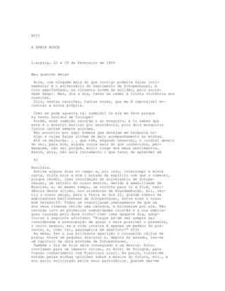 XVII


A ERWIN ROHDE



L.eipzig, 22 e 28 de Fevereiro de 1869


Meu querido Amigo

 Hoje, com ninguém mais do que contigo poderia falar inti-
mamente; é o aniversário do nascimento de Schopenhauer, e
vivo amarfanhado, na cinzenta nuvem da solidão, pela socie-
dade daqui. Mas, dia a dia, tenho de ceder à triste violência dos
convites.
 Oiço, nestas reuniões, tantas vozes, que me é impossível en-
contrar a minha própria.

 Como se pode aguenta tal zumbido? Ou ele me fere porque
eu tenho ouvidos de Calíope?
 Porém, esse zumbido recorda o do mosquito, e tu sabes que
este é o monstro musical por excelência, pois dois mosquitos
juntos cantam sempre acordes.
 Não encontro por aqui homens que estejam em harmonia co-
 migo e cujas falas sirvam de belo acompanhamento às minhas.
 Até os melhores. . . que têm, segundo observei, o cordial desejo
de ser, para mim, alguma coisa mais do que conhecidos, per-
manecem, não sei porquê, muito longe dos meus sentimentos.
Assim, pois, não será isolamento o que terei de aprender em

 62

Basileia.
 Estive alguns dias no campo e, por isso, interrompi a minha
carta. Volta hoje a mim o estado de espírito com que a comecei,
porque recebi, como recordação do aniversário de Schope-
nhauer, um retrato do nosso mestre, devido à amabilidade de
Wiecike, e, ao mesmo tempo, um convite para ir a Plue, resi-
dência deste último, nos arredores de Brandemburgo. Ali, reu-
niu o nosso amigo, para a festa do dia 22, grande número de
admiradores berlinenses de Schopenhauer, entre eles o nosso
bom Gersdorff. Todos se regozijaram imensamente de que um
dos seus tivesse obtido uma cátedra, e brindaram por ele. Não
recorda isto as primeiras comunidades cristãs e a sua embria-
guez causada pelo doce vinho? Como lema daquele dia, adop-
tou-se o seguinte aforismo: “Porque há-de ser sempre mal
considerada a preocupação de gozar o mais possível o presente,
o único seguro, se a vida inteira é apenas um pedaço do pre-
sente, e, como tal, passageira em absoluto?" f53)
 Na mesa, fez a sua brilhante aparição o consabido cálice de
prata; houve um pequeno discurso e, depois do assado, leu-se
um capítulo da obra póstuma de Schopenhauer.
 Também o dia de hoje será consagrado a um mestre. Estou
convidado para um repasto íntimo, no Hotel de Pologne, para
travar conhecimento com Francisco Liszt. Há pouco, tornei-me
notado pelas minhas opiniões sobre a música do futuro, etc., e
sou muito solicitado pelos seus partidários. Querem dar-me
 