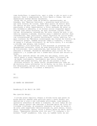 como borbulhas, à superfície, aqui e além, e não no puro e es-
sencial. Para a compreensão do livro Ópera e Drama, não está
amadurecido nenhum desses maçadores.
 Ainda não te contei nada da primeira representação, em
Dresden, dos “Mestres Cantores, , grandioso maná artístico
que este Inverno me trouxe. Sabe Deus quanto de músico devo
ter dentro de mim, pois, durante todo o tempo em que estive
executando a obra, experimentei a forte sensação de estar no
meu verdadeiro ambiente, e as minhas outras ocupações apare-
ciam-me como névoa distante, da qual houvesse logrado liber-
tar-me. Actualmente, estende-se, de novo, diante de mim, a tal
neblina espessa e pesada. Anunciei para o semestre estival duas
conferências. Uma, particular, sobre “História da lírica grega,
com interpretação de trechos escolhidos"; outra, pública, na
qual tratarei da “Metódica investigação das fontes da história da
literatura grega". Também exigirão tempo e trabalho, o ensino
do grego e o estudo filológico. E, em volta disto, é a solidão-
a solidão sem amigos, nem ruídos!
 De momento, vivo distraído, e até buscando os prazeres num
desesperado Carnevale, antes da ande Quarta-Feira de Cinzas
do filisteísmo. Isto acabrunha-me, mas nenhum dos meus co-
nhecidos o entende. Deixam-se deslumbrar pelo título de “ca-
tedrático , e julgam que sou o homem mais ditoso que existe no
Globo.
 Meu mais querido amigo: em cada dia que passa, sinto com
 maior pesar a nossa separação. Somos ambos “virtuoses" de
 um mesmo instrumento, instrumento que outros homens não
 querem nem podem escutar, mas que em nós produz o mais
 profundo encanto. E, sendo assim, estabelecemo-nos cada um
em distinta costa solitária: tu no Norte, eu no Sul, e somos am-
bos desgraçados, porque nos falta o acordo harmónico dos
nossos instrumentos, e vivemos a desejá-lo.



64

XVIII


AO BARÃO DE GERSDORFF



Naumburg,13 de Abril de 1869


Meu querido Amigo:

 O último prazo expirou; chegou a última noite que passo na
minha pátria; amanhã cedo partirei para o vasto mundo; vou
dedicar-me a nova e não costumada actividade, numa pesada e
agressiva atmosfera de dever e trabalho. De novo temos de nos
dizer adeus; passou sem remissão a dourada época de livre ac-
tividade ilimitada, do presente soberano, do gozo do mundo e
da arte como espectador desinteressado ou, pelo menos, fraca-
mente interessado. Agora, reina a severa deusa do dever quoti-
diano. “Bemooester Bursche sich ich aus." Tu conheces o co-
movedor “lied" académico. Sim, sim, eu também tenho de ser
 
