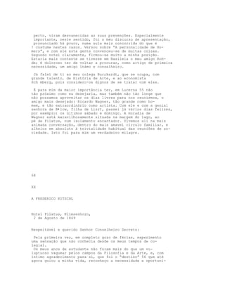 perto, viram desvanecidas as suas prevenções. Especialmente
 importante, neste sentido, foi o meu discurso de apresentação,
 pronunciado há pouco, numa aula mais concorrida do que é
! costume nestes casos. Versou sobre “A personalidade de Ho-
mero”, e com ele esta gente convenceu-se de muitas coisas.
Segundo notei claramente, firmou-se muito a minha posição.
Estaria mais contente se tivesse em Basileia o meu amigo Roh-
de; é doloroso ter de voltar a procurar, como artigo de primeira
necessidade, um amigo ínámo e conselheiro.

 Já falei de ti ao meu colega Burckardt, que se ocupa, com
grande talento, de História de Arte, e ao economista
Sch mberg, pois considero-os dignos de se tratar com eles.

 É para mim da maior importância ter, em Lucerna 55 não
tão próximo como eu desejaria, mas também não tão longe que
não possamos aproveitar os dias livres para nos reunirmos, o
amigo mais desejado: Ricardo Wagner, tão grande como ho-
mem, e tão extraordinário como artista. Com ele e com a genial
senhora de B•low, filha de Liszt, passei já vários dias felizes,
por exemplo: os últimos sábado e domingo. A moradia de
Wagner está maravilhosamente situada na margem do lago, ao
pé de Pilatus, num isolamento encantador. Vivemos ali na mais
animada conversaçâo, dentro do mais amavel círculo familiar, e
alheios em absoluto à trivialidade habitual das reuniões de so-
ciedade. Isto foi para mim um verdadeiro milagre.




68


XX


A FREDERICO RITSCHL



Hotel Pilatus, Klimsenhorn,
 2 de Agosto de 1869


Respeitável e querido Senhor Conselheiro Secreto:

 Pela primeira vez, em completo gozo de férias, experimento
uma sensação que não conhecia desde os meus tempos de co-
legial.
 Os meus anos de estudante não foram mais do que um vo-
luptuoso vaguear pelos campos da Filosofia e da Arte, e, com
íntimo agradecimento para si, que foi o “destino” 56 que até
agora guiou a minha vida, reconheço a necessidade e oportuni-
 