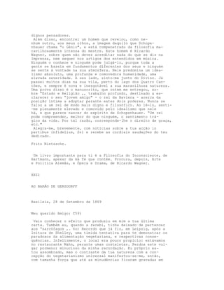 dignos pensadores.
 Além disso, encontrei um homem que revelou, como ne-
nhum outro, aos meus olhos, a imagem daquilo que Schope-
nhauer chama “o Génio", e está compenetrado da filosofia ma-
ravilhosamente intensa do mestre. Este homem é Ricardo
Wagner, sobre quem não deves acreditar nada do que se diz na
Imprensa, nem sequer nos artigos dos entendidos em música.
Ninguém o conhece e ninguém pode julgá-lo, porque toda a
gente se baseia em fundamentos diferentes dos seus e ninguém
se sente à vontade na sua atmosfera. Nele predomina um idea-
lismo absoluto, uma profunda e comovedora humanidade, uma
elevada severidade. A seu lado, sinto-me junto do Divino. Já
passei muitos dias na sua vila, perto do lago dos Quatro Can-
tões, e sempre é nova e inesgotável a sua maravilhosa natureza.
Uma prova disso é o manuscrito, que ontem me entregou, so-
bre “Estado e Religião ,, trabalho profundo, destinado a es-
clarecer o seu “jovem amigo" - o rei da Baviera - acerca da
posição íntima a adoptar perante estes dois poderes. Nunca se
falou a um rei de modo mais digno e filosófico. Ao lê-lo, senti-
-me plenamente elevado e comovido pelo idealismo que nele
há, e que parece nascer do espírito de Schopenhauer. “Um rei
pode compreender, melhor do que ninguém, o sentimento trá-
gico da vida. Por tal razão, corresponde-lhe o direito de graça,
etc."
 Alegra-me, brevemente, com notícias sobre a tua acção in
partibus infidelius, Ss) e recebe as cordiais saudações do teu
dedicado.

Fritz Nietzsche.


 Um livro importante para ti é a Filosofia do Inconsciente, de
Hartmann, apesar da má fé que contém. Procura, depois, Arte
e Politica Alemãs, e Ópera e Drama, de Ricardo Wagner.


XXII


AO BARÃO DE GERSDORFF



Basileia, 28 de Setembro de 1869


Meu querido Amigo: C59)

 Vais conhecer o efeito que produziu em mim a tua última
carta. Também eu, quando a recebi, tinha deixado de pertencer
aos “sarcófagos ,. 6o) Recordo que já fiz, em Leipzig, após a
leitura de Shelley, uma tímida tentativa para te demonstrar os
paradoxos da alimentação vegetariana, e respectivas conse-
quências. Infelizmente, o local era pouco propício: estávamos
no restaurante Mahn, perante umas costeletas. Perdoa este vul-
gar pormenor minucioso da minha recordação. Eu próprio es-
tou assombrado, mas o contraste da tua natureza com a con-
cepção do vegetarianismo universal manifestou-se-me, então,
com tamanha força que até as minudências ficaram gravadas em
 
