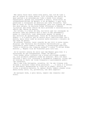 Não quero falar mais sobre este ponto, mas sim de tudo o
que se refere ao nosso mestre. Vivo colocado num centro do
qual partem e se estendem por todo o mundo fios schope-
nhauerianos. Quando nos tornarmos a reunir, falar-te-ei do
schopenhauerianismo de Wenkel, e do de Wagner, o qual está
penetrado e consagrado em absoluto por esta filosofia. Tam-
bém te lerei as cartas interessantes, pela sua riqueza de ideias,
dos meus amigos, os doutores Rohde (Florença) e Romundt
(L,eipzig) que estão cheios da mais profunda e característica es-
sência das ideias do mestre.
 Por último, e a falar de mim, dir-te-ei que tal concepção do
Universo cada dia penetra mais e mais no meu pensamento,
mesmo no científico, como observarás quando te mandar o
meu discurso de apresentação. Trata de “A Personalidade de
Homero ,, e é preciso que se esteja muito familiarizado com o
mestre, para notar onde se enraíza neste discurso o encanto do
seu modo de pensar.
 No próximo Inverno, terei ocasião de ser útil à nossa causa.
Anunciei uma “História dos Filósofos Pré-Socráticos ,, uma
conferência sobre Homero e Hesíodo, e dissertações públicas,
“Sobre a estética dos trágicos gregos" e sobre “O antigo drama
musical ,. Wagner virá de Tribschen para ouvi-las.

 Já te escrevi acerca do valor que tem Wagner para mim: é a
encarnação do que Schopenhauer chama “um génio".
 Creio poder estar contente com a minha actividade académi-
ca, cujo primeiro semestre acaba de terminar. Noto nos meus
ouvintes o mais vivo interesse e verdadeira simpatia, coisas que
se revelam no facto de virem frequente e gostosamente pedir-
-me conselhos.
 Mas é uma vida fatigante, acredita. Ai! Se não tivesse sido
forçado a escrever todas estas palavras!. . . O calor e a energia
do sentimento desaparecem ao fixar-se no papel, envolta em
tinta, a primeira palavra. E, apesar disso, espero alguma coisa
desta minha carta. Ou, porventura, não devo esperar?

 De qualquer modo, e pelo menos, espero uma resposta ime-
diata.
 