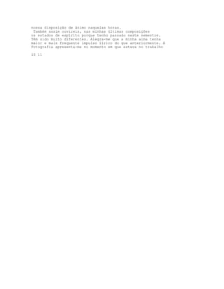 nossa disposição de ânimo naquelas horas.
 Também assim ouvireis, nas minhas últimas composições
os estados de espírito porque tenho passado neste semestre.
Têm sido muito diferentes. Alegra-me que a minha alma tenha
maior e mais frequente impulso lírico do que anteriormente. A
fotografia apresenta-me no momento em que estava no trabalho

10 11
 