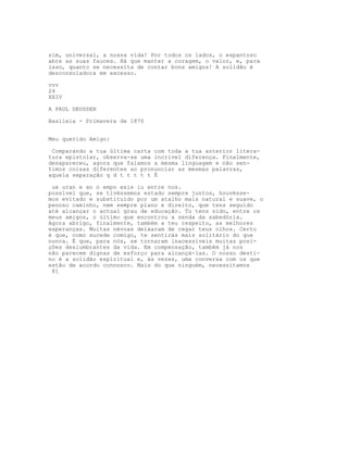 sim, universal, a nossa vida! Por todos os lados, o espantoso
abre as suas fauces. Há que manter a coragem, o valor, e, para
isso, quanto se necessita de contar bons amigos! A solidão é
desconsoladora em excesso.

vvv
24
XXIV

A PAUL DEUSSEN

Basileia - Primavera de 1870


Meu querido Amigo:

 Comparando a tua última carta com toda a tua anterior litera-
tura epistolar, observa-se uma incrível diferença. Finalmente,
desapareceu, agora que falamos a mesma linguagem e não sen-
timos coisas diferentes ao pronunciar as mesmas palavras,
aquela separação q d t t t t t É

 ue uran e an o empo exis iu entre nos.
possível que, se tivéssemos estado sempre juntos, houvésse-
mos evitado e substituído por um atalho mais natural e suave, o
penoso caminho, nem sempre plano e direito, que tens seguido
até alcançar o actual grau de educação. Tu tens sido, entre os
meus amigos, o último que encontrou a senda da sabedória.
Agora abrigo, finalmente, também a teu respeito, as melhores
esperanças. Muitas névoas deixaram de cegar teus olhos. Certo
é que, como sucede comigo, te sentirás mais solitário do que
nunca. É que, para nós, se tornaram inacessíveis muitas posi-
ções deslumbrantes da vida. Em compensação, também já nos
não parecem dignas de esforço para alcançá-las. O nosso desti-
no é a solidão espiritual e, às vezes, uma conversa com os que
estão de acordo connosco. Mais do que ninguém, necessitamos
 81
 