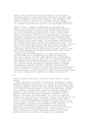 Nem eu tenho estado em absoluta segurança e fora dos peri-
 gos desta guerra. Ao ser declarada, apresentei aos meus supe-
 riores o pedido de licença para cumprir, como soldado, o meu
 dever de alemão, o que me foi concedido, mas sob compro-
 misso de não transportar a as, por causa da neutralidade suí-
 ça. (Desde 69 que não tenho direito à nacionalidade prussiana.)

 Então, pus-me a caminho, acompanhado por um excelente
 amigo, a flm de prestar serviços como enfermeiro voluntário.
 Este amigo, com quem tudo foi comum, durante sete semanas,
 é o pintor Mosengel, de Hamburgo. Ao voltar o tempo de paz,
 far-te-ei travar conhecimento com ele. Sem o seu valoroso
 apoio, dificilmente resistiria aos acontecimentos que passo a
 descrever: em Erlangen, vários colegas meus da Universidade
 deram-me instruções sobre medicina e cirurgia. Tínhamos, ali,
 200 feridos. Daí a poucos dias, fui encarregado especialmente
 de prestar assistência a quatro - dois prussianos e dois zua-
 vos. A dois deles, declarou-se-lhes a difteria cutânea, e tive de
 dar muitas piticeladas. Quinze dias após, fomos enviados, Mo-
 sengel e eu, para uma sociedade de socorros, com o fim de
 cumprirmos vários encargos particulares e fazer chegar às mãos
 de oitenta enfermeiros, enviados anteriormente, uma conside-
 rável soma de dinheiro.
 O nosso plano era reunirmo-nos com o meu colega Zimssen,
 em Pont-à-Mousson e agregarmo-nos ao grupo de quinze ho-
 mens que o seguia. Isto não pôde realizar-se. O cumprimento
 dos nossos deveres foi-nos muito difícil. Necessitávamos ab-
 solutamente de informações precisas, e tivemos de fazer gran-
 des marchas a pé e, com indicações muito vagas, investigar,
 nos lazaretos de Weissenburg, no campo de batalha de Wórth,
; em Hagenau, Luneville, Ranzig e até Metz. Em Ars-sur-Mo-
 selle, entregaram-nos vários feridos que deviam ser transporta-
 dos a Karlsruhe. E voltámos com eles. Tive de assistir a seis
; feridos graves, durante três dias e três noites. Mosengel cuidou
 de cinco. O tempo estava péssimo e tínhamos de manter os

84

carros fechados, para que a chuva não caísse sobre os pobres
homens.
 O cheiro que havia lá dentro era aflitivo. Para mais, os meus
doentes sofriam de disenteria, e dois deles de difteria. Concre-
tizando: trabalhei espantosamente e, depois de ter passado três
horas pela manhã, e outras três pela tarde, colocando ligaduras,
e ter ainda de atender durante a noite às necessidades físicas
dos pacientes, tornava-se-me impossível repousar. Quando en-
treguei os meus feridos no lazareto, caí gravemente doente.
Apareceu-me uma perigosíssima disenteria e difteria bocal.
Cheguei a Erlangen com dificuldade e ali fiquei de cama. Mo-
sengel teve forças para se sacrificar e ficou a tratar de mim, sa-
crifício não pequeno, dado o carácter dos meus males. Após
vários dias de atormentadoras injecções de ópio, tanino e mis-
turas de pedra infernal, foi dominado o primeiro perigo. Ao fim
de uma semana, pude partir para Naumburg, mas ainda não
estou bom. A atmosfera dos acontecimentos envolveu-me de
maneira tal que, durante algum tempo, continuei a ouvir um la-
mento infinito. 64 O meu propósito de voltar ao teatro de
guerra tornou-se, portanto, impossível. Agora, tenho de me
contentar com isto: assistir e apiedar-me, à distância.
 