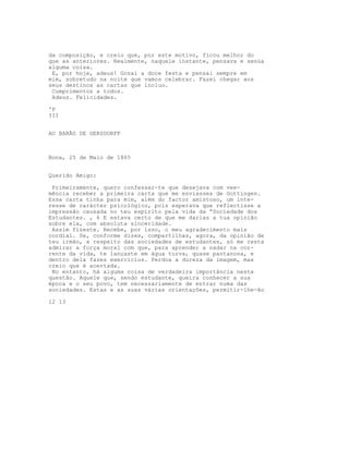 da composição, e creio que, por este motivo, ficou melhor do
que as anteriores. Realmente, naquele instante, pensava e senúa
alguma coisa.
 E, por hoje, adeus! Gozai a doce festa e pensai sempre em
mim, sobretudo na noite que vamos celebrar. Fazei chegar aos
seus destinos as cartas que incluo.
 Cumprimentos a todos.
 Adeus. Felicidades.

'P
III


AO BARÃO DE GERSDORFF



Bona, 25 de Maio de 1865


Querido Amigo:

 Primeiramente, quero confessar-te que desejava com vee-
mência receber a primeira carta que me enviasses de Gottingen.
Essa carta tinha para mim, além do factor amistoso, um inte-
resse de carácter psicológico, pois esperava que reflectisse a
impressão causada no teu espírito pela vida da “Sociedade dos
Estudantes. , 6 E estava certo de que me darias a tua opinião
sobre ela, com absoluta sinceridade.
 Assim fizeste. Recebe, por isso, o meu agradecimento mais
cordial. Se, conforme dizes, compartilhas, agora, da opinião de
teu irmão, a respeito das sociedades de estudantes, só me resta
admirar a força moral com que, para aprender a nadar na cor-
rente da vida, te lançaste em água turva, quase pantanosa, e
dentro dela fazes exercícios. Perdoa a dureza da imagem, mas
creio que é acertada.
 No entanto, há alguma coisa de verdadeira importância nesta
questão. Aquele que, sendo estudante, queira conhecer a sua
época e o seu povo, tem necessariamente de entrar numa das
sociedades. Estas e as suas várias orientações, permitir-lhe-ão

12 13
 
