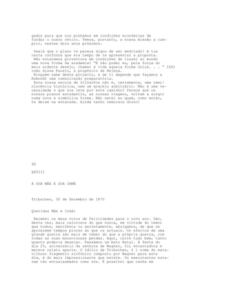 gados para que nos ponhamos em condições económicas de
fundar o nosso retiro. Temos, portanto, a nossa missão a cum-
prir, nestes dois anos próximos.

 Oxalá que o plano te pareça digno de ser meditado! A tua
carta confznna que era tempo de te apresentar a proposta.
 Não estaremos porventura em condições de trazer ao mundo
uma nova forma da academia? “E não poder eu, pela força do
mais ardente desejo, chamar à vida aquela forma única. . . “ l66)
como disse Fausto, a propósito de Helena.
 Ninguém sabe deste projecto, e de ti depende que façamos a
Romundt uma comunicação preparatória.
 Esta nossa escola de filósofos não é, certamente, uma remi-
niscência histórica, nem um gracejo arbitrário. Não é uma ne-
cessidade o que nos leva por este caminho? Parece que os
nossos planos estudantis, as nossas viagens, voltam a surgir
numa nova e simbólica forma. Não serei eu quem, como então,
te deixe na estacada. Ainda tenho remorsos disso!




90

XXVIII


A SUA MÃE E SUA IRMÃ



Tribschen, 30 de Dezembro de 1870


Queridas Mãe e Irmã:

 Recebei os meus votos de felicidades para o novo ano. São,
desta vez, mais calorosos do que nunca, em virtude do temor
que todos, manifesta ou secretamente, abrigamos, de que se
aproximem tempos piores do que os actuais. Os efeitos de uma
grande guerra são mais de temer do que a própria guerra, com
todas as suas monstruosas perdas. Aqui, corre tudo bem, tanto
quanto poderia desejar. Passámos um belo Natal. A festa do
dia 25, aniversário da senhora de Wagner, foi encantadora e
merece relato aparte. O Idilio de Tribschen, 6 ) nome do mara-
vilhoso fragmento sinfónico composto por Wagner para este
dia, é do mais impressionante que existe. Os executantes esta-
vam tão entusiasmados como nós. É possível que tenha em
 