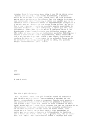 tonais. Isto é, pelo menos para mim, o que há na minha obra.
 Passei uns belos dias com Jacobo Burckhardt, e falámos
muito do helenismo. Creio que, sobre isto, se pode aprender
agora muito em Basileia. Burckhardt leu com grande interesse a
tua composição sobre Pitágoras, e disse que aquilo que tu es-
creveste sobre o desenvolvimento da representação pitagórica é
o melhor que se tem escrito até agora sobre motivo tão sério.
Com o teu trabalho, fizeste-me adquirir grande quantidade de
opiniões fundamentais sobre Pitágoras, e creio que nós, con-
juntamente, poderíamos aclarar muito e infundir calor à tão
abandonada e mumificada história dos filósofos gregos. Não
dês todos os teus escritos às malfadadas revistas filológicas e
espera a aparição das folhas buyrentianas. Estou encantado
com o artigo que dizes que, sobre o meu livro, publicarás na
revista de Zarncke, “9 e agradeço-te de antemão. Temos ainda
de percorrer juntos uma grande parte da vida, meu querido
amigo; conservemo-nos, pois, fléis!




102

XXXIII


A ERWIN ROHDE




Meu bom e querido Amigo:

 Fui, há pouco, consultado por Susemlhl sobre se aceitaria
uma cátedra em Greifswald. Imediatamente a recusei em teu
favor, recomendando-te para a ocupares. Seguiu este assunto o
seu caminho? A minha negativa tornou-se pública e despertou
uma grande simpatia por mim, entre os bons cidadãos de Basi-
leia, ainda que eu tivesse feito constar que não se tratava de um
oferecimento flrme, mas somente de uma consulta preliminar.
Os estudantes projectaram uma festa em minha honra, como
prova de gratidão e, de um modo geral, como expressão do
muito que se estimava e honrava a Universidade de Basileia
com a minha actividade, festa que, a pedido meu, não se reali-
zou. Fiz, agora, umas conferências sobre o “Futuro dos nos-
 