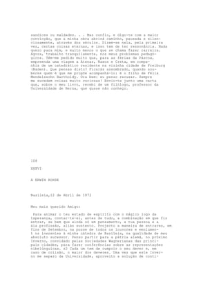 sandices ou maldades. . . Mas confio, e digo-te com a maior
convicção, que a minha obra abrirá caminho, pausada e silen-
ciosamente, através dos séculos. Dizem-se nela, pela primeira
vez, certas coisas eternas, e isso tem de ter ressonância. Nada
quero para mim, e muito menos o que se chama fazer carreira.
Agora, trabalho tranquilamente, nos meus problemas pedagó-
gicos. Têm-me pedido muito que, para as férias da Páscoa,
empreenda uma viagem a Atenas, Naxos e Creta, em compa-
nhia de um catedrático residente na vizinha cidade de Freiburg
(Baden). Que pensas disto? Ficarás assombrado, quando sou-
beres quem é que me propõe acompanhá-lo: é o filho de Félix
Mendelssohn Bartholdy. Ora bem: eu penso recusar. Sempre
me sucedem coisas muito curiosas! Envio-te junto uma carta
que, sobre o meu livro, recebi de um filólogo, professor da
Universidade de Berna, que quase não conheço.




108

XXXVI


A ERWIN ROHDE



Basileia,12 de Abril de 1872


Meu mais querido Amigo:

 Para animar o teu estado de espírito com o mágico jogo da
tsperança, contar-te-ei, antes de tudo, a combinação em que fiz
entrar, se bem que ainda só em pensamento, a tua pessoa e a
áia profissão, aliás sustento. Projecto a maneira de entrares, em
fins de Setembro, na posse de todos os louvores e emolumen-
t ns inerentes à minha cátedra de Basileia, na qualidade de meu
absoluto sucessor. Penso partir para a pátria alemã, no próximo
Inverno, convidado pelas Sociedades Wagnerianas das princi-
pais cidades, para fazer conferências sobre as representações
nibelúnguicas. s2 Cada um tem de cumprir o seu dever e, em
caso de colisão, o maior dos deveres. Uma vez que este Inver-
no me separo da Universidade, aproveito a solução de conti-
 