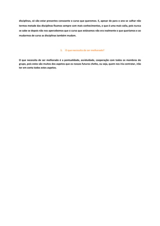disciplinas, só vão estar presentes consoante o curso que queremos. E, apesar de para o ano se calhar não
termos metade das disciplinas ficamos sempre com mais conhecimentos, o que é uma mais valia, pois nunca
se sabe se depois não nos apercebemos que o curso que estávamos não era realmente o que queríamos e ao
mudarmos de curso as disciplinas também mudam.
5. O que necessita de ser melhorado?
O que necessita de ser melhorado é a pontualidade, assiduidade, cooperação com todos os membros do
grupo, pois estes são muitos dos aspetos que os nossos futuros chefes, ou seja, quem nos iria contratar, irão
ter em conta todos estes aspetos.
 