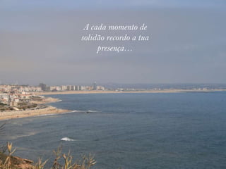 A cada momento de
solidão recordo a tua
     presença…
 