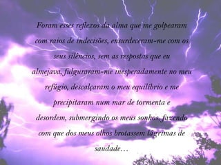 Foram esses reflexos da alma que me golpearam
com raios de indecisões, ensurdeceram-me com os
      seus silêncios, sem as respostas que eu
almejava, fulguraram-me inesperadamente no meu
   refúgio, descalçaram o meu equilíbrio e me
      precipitaram num mar de tormenta e
 desordem, submergindo os meus sonhos, fazendo
 com que dos meus olhos brotassem lágrimas de
                   saudade…
 