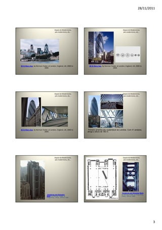 28/11/2011
3
Depois do Modernismo,
pós modernismo, etc...
30 St Mary Axe, by Norman Foster, at London, England, UK, 2000 to
2004.
Depois do Modernismo,
pós modernismo, etc...
30 St Mary Axe, by Norman Foster, at London, England, UK, 2000 to
2004.
Depois do Modernismo,
pós modernismo, etc...
30 St Mary Axe, by Norman Foster, at London, England, UK, 2000 to
2004.
Depois do Modernismo,
pós modernismo, etc...
Primeiro arranha-céu sustentável de Londres. Com 41 andares,
atinge a altura de 180 m.
Depois do Modernismo,
pós modernismo, etc...
Hongkong and Shanghai
Bank, by Norman Foster, at
Hong Kong, China, 1979 to 1986.
Depois do Modernismo,
pós modernismo, etc...
Hongkong and Shanghai Bank,
by Norman Foster, at Hong Kong,
China, 1979 to 1986.
 