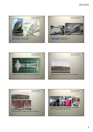 28/11/2011
4
Depois do Modernismo,
pós modernismo, etc...
London City Hall, by Norman Foster, at
London, England, UK, 1998 to 2003.
Depois do Modernismo,
pós modernismo, etc...
London City Hall, by Norman Foster, at
London, England, UK, 1998 to 2003.
Depois do Modernismo,
pós modernismo, etc...
Aeroporto de Pequim (1 milhão de m2 e 3,5 km de extensão)
.
Depois do Modernismo,
pós modernismo, etc...
Aeroporto de Pequim (1 milhão de m2 e 3,5 km de extensão)
.
Depois do Modernismo,
pós modernismo, etc...
Aeroporto de Pequim (1 milhão de m2 e 3,5 km de extensão)
.
Depois do Modernismo,
pós modernismo, etc...
Os nomes mais importantes desta linha são Norman
Foster, Richard Rogers e Renzo Piano.
 