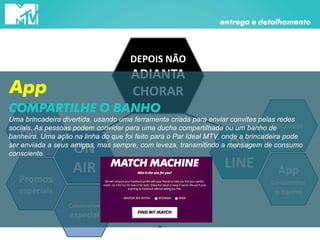 DEPOIS NÃO
ADIANTA
CHORAR
ON
AIR
Promos
especiais
entrega e detalhamento
Playlist
Coletivation
especial
ON
LINE
Microsite
App
Compartilhar
o banho
App
Uma brincadeira divertida, usando uma ferramenta criada para enviar convites pelas redes
socials. As pessoas podem convidar para uma ducha compartilhada ou um banho de
banheira. Uma ação na linha do que foi feito para o Par Ideal MTV, onde a brincadeira pode
ser enviada a seus amigos, mas sempre, com leveza, transmitindo a mensagem de consumo
consciente.
COMPARTILHE O BANHO
 