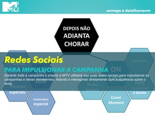 DEPOIS NÃO
ADIANTA
CHORAR
ON
LINE
Cover
Moment
Microsite
App
Compartilhar
o banho
ON
AIR
Playlist
Coletivation
especial
Promos
especiais
Redes
Sociais
entrega e detalhamento
Redes Sociais
Durante toda a campanha e projeto a MTV utilizará das suas redes sociais para impulsionar as
campanhas e ideias irreverentes, falando e interagindo diretamente com a audiência sobre o
tema.
PARA IMPULSIONAR A CAMPANHA
 