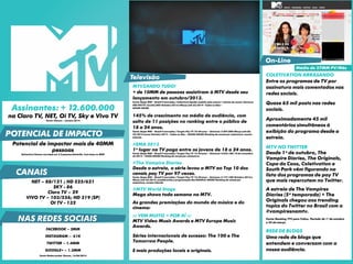Assinantes: + 12.600.000
na Claro TV, NET, Oi TV, Sky e Vivo TV
Fonte: Viacom – Janeiro 2014
Potencial de impactar mais de 40MM
pessoas
Estimativa Viacom com base em 3.2 pessoas/domicílio. Com base no IBGE
COLETIVATION ARRASANDO
Entre os programas de TV por
assinatura mais comentados nas
redes sociais.
Quase 65 mil posts nas redes
sociais.
Aproximadamente 45 mil
comentários simultâneos à
exibição do programa desde a
estreia.
MTV NO TWITTER
Desde 1º de outubro, The
Vampire Diaries, The Originals,
Copa do Caos, Coletivation e
South Park vêm figurando na
lista dos programas de pay TV
que mais repercutem no Twitter.
A estreia de The Vampires
Diaries (5ª temporada) + The
Originals chegou aos trending
topics do Twitter no Brasil com a
#vampiresnamtv.
Fonte: Ranking TTV para Tuilux. Período de 1º de outubro
a 25 de março.
REDE DE BLOGS
Uma rede de blogs que
entendem e conversam com a
nossa audiência.
NET – 88/121 ; HD 525/621
SKY - 86
Claro TV – 29
VIVO TV – 103/556; HD 319 (SP)
OI TV - 132
MTVZANDO TUDO!
+ de 10MM de pessoas assistiram à MTV desde seu
lançamento em outubro/2013.
Fonte: Ibope MW – Brasil 9 mercados./ Cobertura líquida: assistiu pelo menos 1 minuto do canal./Universo
IND-PAYTV: 23.662.500/ Outubro 2013 a Março (até 23) 2014 - Todos os Dias -
06h00-26h00.
145% de crescimento na média de audiência, com
salto de 11 posições no ranking entre o público de
18 a 24 anos.
Fonte: Ibope MW – Brasil 9 mercados./ Target: Pay TV 18-24 anos – Universo: 2.907.800/Março (até dia
23) 2014versus Outubro 2013– Todos os dias – 06h00-26h00/Ranking de canais por assinatura, exceto
infantis.
#EMA 2013
1º lugar na TV paga entre os jovens de 18 a 24 anos.
Fonte: Ibope MW – Brasil 9 mercados./ Target: Pay TV 12-24 anos – Universo: 4.836.100/10 de novembro
de 2013 - 18h00-20h00/Ranking de canais por assinatura.
#The Vampire Diaries
Desde a estreia, a série levou a MTV ao Top 10 dos
canais pay TV por 97 vezes.
Fonte: Ibope MW – Brasil 9 mercados./ Target: Pay TV 12-24 anos – Universo: 5.177.100/Outubro 2013a
Março (até 23) 2014,considerandoa programação das 06h00às 30h00/Ranking de canais por
assinatura, exceto infantis.
#MTV World Stage
Mega shows toda semana na MTV.
As grandes premiações do mundo da música e do
cinema:
::: VEM MUITO + POR AÍ :::
MTV Video Music Awards e MTV Europe Music
Awards.
Séries internacionais de sucesso: The 100 e The
Tomorrow People.
E mais produções locais e originais.
POTENCIAL DE IMPACTO
Televisão
On-Line
Média de 27MM PV/Mês
NAS REDES SOCIAIS
FACEBOOK – 2MM
INSTAGRAM – 61K
TWITTER – 1.4MM
GOOGLE+ – 1.3MM
Fonte: Redes sociais Viacom_16/06/2014
CANAIS
 