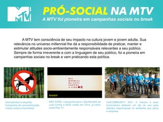 PRÓ-SOCIAL NA MTV
A MTV foi pioneira em campanhas sociais no break
A MTV tem consciência de seu impacto na cultura jovem e jovem adulta. Sua
relevância no universo millennial lhe dá a responsibilidade de praticar, manter e
estimular atitudes socio-ambientamente responsáveis relevantes a seu público.
Sempre de forma irreverente e com a linguagem de seu público, foi a pioneira em
campanhas sociais no break e vem praticando esta política.
VIACOMMUNITY DAY: A Viacom e seus
funcionários dedicam um dia do ano para
atitudes responsáveis no ambiente que cerca
a empresa.
NÃO FODE: Campanha para o Dia Mundial da
Luta Contra a AIDS criada em 2014, já como
canal Pay TV.
Homophobia is stupidity:
Campanha de conscientização
criada contra a homofobia
Assista!
 