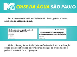 CRISE DA ÁGUA SÃO PAULO
Durante o ano de 2014 a cidade de São Paulo, passa por uma
crise pela escassez de água.
O risco de esgotamento do sistema Cantareira é alto e a situação
crítica exige colaboração coletiva para amenizar os problemas que
podem impactar toda a população.
 