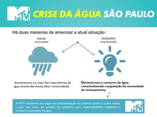 CRISE DA ÁGUA SÃO PAULO
Há duas maneiras de amenizar a atual situação:
CHUVA
incontrolável
Aumentarmos os níveis dos reservatórios de
água, através das chuvas (fator incontrolável).
ECONOMIA
conscientização
Diminuirmos o consumo de água,
conscientizando a população da necessidade
de racionamento.
A MTV reconhece seu papel de conscientização no universo jovem e jovem adulto
e, por isso, criou um projeto de campanha para responsabilidade ambiental e
consumo consciente de água.
 