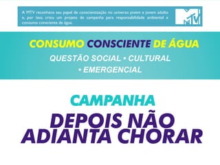 CONSUMO CONSCIENTE DE ÁGUA
QUESTÃO SOCIAL • CULTURAL
• EMERGENCIAL
A MTV reconhece seu papel de conscientização no universo jovem e jovem adulto
e, por isso, criou um projeto de campanha para responsabilidade ambiental e
consumo consciente de água.
DEPOIS NÃO
ADIANTA CHORAR
CAMPANHA
 