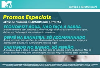 DEPOIS NÃO
ADIANTA
CHORAR
ON
AIR
Promos
especiais
entrega e detalhamento
Promos Especiais
SÉRIE DE PROMOS GRAVADOS COM ARTISTAS
ECONOMIZE ÁGUA, NÃO FAÇA A BARBA
Artistas e homens bem barbados fazem essa peça divertida para economizar a água,
deixando a barba seguir seu crescimento neandertal.
DEPRÊ NA BANHEIRA, SÓ ACOMPANHADOAquele momento introspectivo, de reflexão na banheira, só se chamar um amigo pra
acompanhar. Se não, vai curtir a deprê em outro lugar.
CANTANDO NO BANHO, SÓ REFRÃOA acústica é boa, o efeito é incrível, faz bem para os pulmões e para os azulejos. Mas só
refrões estão liberados para cantoria agora. Músicas longas e inteiras estão proibidas.
TODAS AS PEÇAS TERMINAM EM CLOSE DE UMA LÁGRIMA NO ARTISTA, SENDO RECOLHIDA COM UM COPINHO DE CAFÉ, ENQUANTO O TEXTO PASSA UMA
INFORMAÇÃO MAIS SÉRIA E ADVERTE QUE SE MEDIDAS NÃO FOREM ADOTADAS AGORA, DEPOIS ÁGUA DO CHORO É QUE NÃO VAI SALVAR.
 