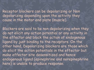 Receptor blockers can be depolarizing or Non
depolarizing depending upon the activity they
cause in the motor end plate (muscle).

Blockers are said to be non depolarizing when they
do not elicit any action potential or any activity in
the effector and block the action of endogenous
ligand by just binding to the receptors. On the
other hand, Depolarizing blockers are those which
do elicit the action potentials in the effector but
make effector site desensitized and hence
endogenous ligand (epinephrine and norepinephrine
here) is unable to produce response.
 