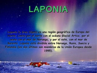 LAPONIA Laponia (o área Sápmi) es una región geográfica de Europa del Norte. Limita por el norte con el océano Glacial Ártico, por el oeste con el mar de Noruega, y por el este, con el mar de Barents. Laponia está dividida entre Noruega, Rusia, Suecia y Finlandia (los dos últimos son miembros de la Unión Europea desde 1995). 