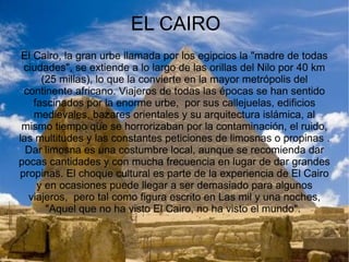 HISTORIA La historia del Antiguo Egipto se divide en tres imperios con periodos intermedios de conflictos internos y dominación por gobernantes extranjeros. El Imperio Antiguo se caracterizó por el florecimiento de las artes y la construcción de inmensas pirámides. Durante el Imperio Medio (2050-1800 a. C.), tras una etapa de descentralización, Egipto conoció un período de esplendor en su economía. En el Imperio Nuevo (1567-1085 a. C.) la monarquía egipcia alcanzó su edad dorada conquistando a los pueblos vecinos y expandiendo sus dominios bajo la dirección de los faraones de la dinastía XVIII. La última dinastía fue derrocada por los persas en el año 341 a. C., quienes a su vez fueron reemplazados por gobernantes griegos y romanos, periodo que comenzó hacia el año 30 a. C. como resultado de la derrota de Marco Antonio en la batalla de Actium, que trajo siete siglos de paz relativa y estabilidad económica. Desde mediados del siglo IV, Egipto formó parte del Imperio Oriental, que se convirtió en el Imperio bizantino. Tras la muerte de Mahoma, en 642, se produce la invasión árabe, que asume el gobierno del país con el beneplácito de los cristianos coptos. Los árabes introdujeron el islam y el idioma árabe en el siglo VII y gobernaron los siguientes seis siglos. A finales del siglo X, durante un breve tiempo los Fatamidas se hicieron con el gobierno. Vendrá a continuación la época de Saladino que supondrá un renacimiento cultural y económico favorecido por el espíritu de la Jihad, guerra santa en respuesta a las cruzadas cristianas. Entre 1250 y 1517, los Mamelucos, que eran parte de una casta militar local, tomaron el control del gobierno alrededor del año 1250, derrotaron a los mongoles en su avance imparable por Asia, pero fueron incapaces de impedir la ocupación del país y el control del gobierno por parte de los turcos otomanos en 1517. 