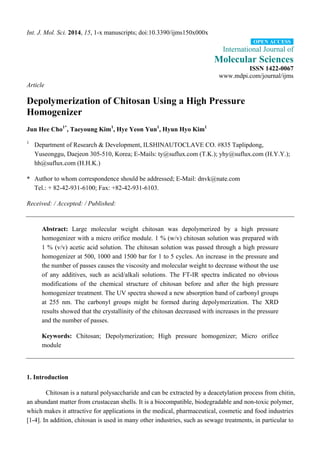 Int. J. Mol. Sci. 2014, 15, 1-x manuscripts; doi:10.3390/ijms150x000x
International Journal of
Molecular Sciences
ISSN 1422-0067
www.mdpi.com/journal/ijms
Article
Depolymerization of Chitosan Using a High Pressure
Homogenizer
Jun Hee Cho1*
, Taeyoung Kim1
, Hye Yeon Yun1
, Hyun Hyo Kim1
1
Department of Research & Development, ILSHINAUTOCLAVE CO. #835 Taplipdong,
Yuseonggu, Daejeon 305-510, Korea; E-Mails: ty@suflux.com (T.K.); yhy@suflux.com (H.Y.Y.);
hh@suflux.com (H.H.K.)
* Author to whom correspondence should be addressed; E-Mail: dnvk@nate.com
Tel.: + 82-42-931-6100; Fax: +82-42-931-6103.
Received: / Accepted: / Published:
Abstract: Large molecular weight chitosan was depolymerized by a high pressure
homogenizer with a micro orifice module. 1 % (w/v) chitosan solution was prepared with
1 % (v/v) acetic acid solution. The chitosan solution was passed through a high pressure
homogenizer at 500, 1000 and 1500 bar for 1 to 5 cycles. An increase in the pressure and
the number of passes causes the viscosity and molecular weight to decrease without the use
of any additives, such as acid/alkali solutions. The FT-IR spectra indicated no obvious
modifications of the chemical structure of chitosan before and after the high pressure
homogenizer treatment. The UV spectra showed a new absorption band of carbonyl groups
at 255 nm. The carbonyl groups might be formed during depolymerization. The XRD
results showed that the crystallinity of the chitosan decreased with increases in the pressure
and the number of passes.
Keywords: Chitosan; Depolymerization; High pressure homogenizer; Micro orifice
module
1. Introduction
Chitosan is a natural polysaccharide and can be extracted by a deacetylation process from chitin,
an abundant matter from crustacean shells. It is a biocompatible, biodegradable and non-toxic polymer,
which makes it attractive for applications in the medical, pharmaceutical, cosmetic and food industries
[1-4]. In addition, chitosan is used in many other industries, such as sewage treatments, in particular to
OPEN ACCESS
 