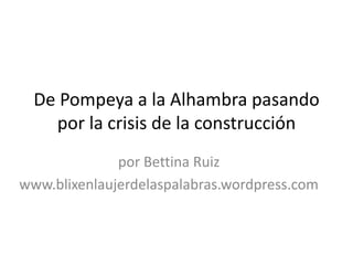 De Pompeya a la Alhambra pasando
por la crisis de la construcción
por Bettina Ruiz
www.blixenlaujerdelaspalabras.wordpress.com
 