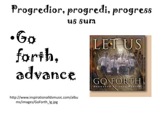 Progredior, progredi, progressus sumGo forth, advancehttp://www.inspirationalldsmusic.com/albums/images/GoForth_lg.jpg