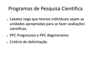 Programas de Pesquisa Cientifica
●   Lakatos nega que teorias individuais sejam as
    unidades apropriadas para se fazer avaliações
    cientificas.
●   PPC Progressivo e PPC degenerativo
●   Critério de delimitação
 