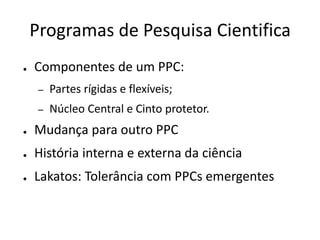 Programas de Pesquisa Cientifica
●   Componentes de um PPC:
     –   Partes rígidas e flexíveis;
     –   Núcleo Central e Cinto protetor.
●   Mudança para outro PPC
●   História interna e externa da ciência
●   Lakatos: Tolerância com PPCs emergentes
 