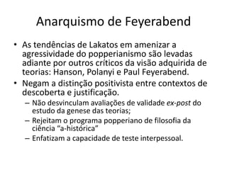 Anarquismo de Feyerabend
• As tendências de Lakatos em amenizar a
  agressividade do popperianismo são levadas
  adiante por outros críticos da visão adquirida de
  teorias: Hanson, Polanyi e Paul Feyerabend.
• Negam a distinção positivista entre contextos de
  descoberta e justificação.
  – Não desvinculam avaliações de validade ex-post do
    estudo da genese das teorias;
  – Rejeitam o programa popperiano de filosofia da
    ciência “a-histórica”
  – Enfatizam a capacidade de teste interpessoal.
 