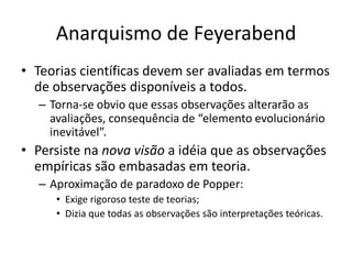 Anarquismo de Feyerabend
• Teorias científicas devem ser avaliadas em termos
  de observações disponíveis a todos.
  – Torna-se obvio que essas observações alterarão as
    avaliações, consequência de “elemento evolucionário
    inevitável”.
• Persiste na nova visão a idéia que as observações
  empíricas são embasadas em teoria.
  – Aproximação de paradoxo de Popper:
     • Exige rigoroso teste de teorias;
     • Dizia que todas as observações são interpretações teóricas.
 