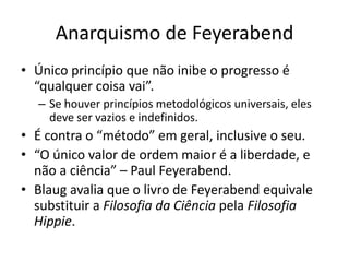Anarquismo de Feyerabend
• Único princípio que não inibe o progresso é
  “qualquer coisa vai”.
  – Se houver princípios metodológicos universais, eles
    deve ser vazios e indefinidos.
• É contra o “método” em geral, inclusive o seu.
• “O único valor de ordem maior é a liberdade, e
  não a ciência” – Paul Feyerabend.
• Blaug avalia que o livro de Feyerabend equivale
  substituir a Filosofia da Ciência pela Filosofia
  Hippie.
 