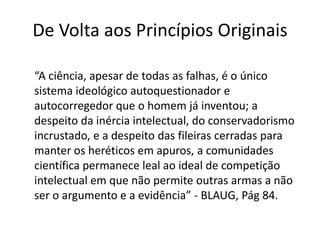 De Volta aos Princípios Originais

“A ciência, apesar de todas as falhas, é o único
sistema ideológico autoquestionador e
autocorregedor que o homem já inventou; a
despeito da inércia intelectual, do conservadorismo
incrustado, e a despeito das fileiras cerradas para
manter os heréticos em apuros, a comunidades
científica permanece leal ao ideal de competição
intelectual em que não permite outras armas a não
ser o argumento e a evidência” - BLAUG, Pág 84.
 