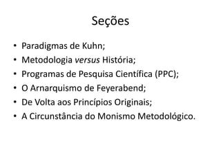 Seções
•   Paradigmas de Kuhn;
•   Metodologia versus História;
•   Programas de Pesquisa Científica (PPC);
•   O Arnarquismo de Feyerabend;
•   De Volta aos Princípios Originais;
•   A Circunstância do Monismo Metodológico.
 