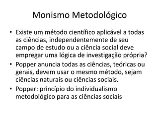 Monismo Metodológico
• Existe um método científico aplicável a todas
  as ciências, independentemente de seu
  campo de estudo ou a ciência social deve
  empregar uma lógica de investigação própria?
• Popper anuncia todas as ciências, teóricas ou
  gerais, devem usar o mesmo método, sejam
  ciências naturais ou ciências sociais.
• Popper: princípio do individualismo
  metodológico para as ciências sociais
 