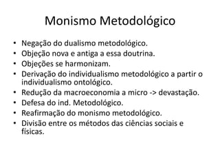 Monismo Metodológico
•   Negação do dualismo metodológico.
•   Objeção nova e antiga a essa doutrina.
•   Objeções se harmonizam.
•   Derivação do individualismo metodológico a partir o
    individualismo ontológico.
•   Redução da macroeconomia a micro -> devastação.
•   Defesa do ind. Metodológico.
•   Reafirmação do monismo metodológico.
•   Divisão entre os métodos das ciências sociais e
    físicas.
 