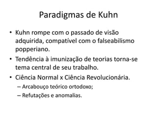 Paradigmas de Kuhn
• Kuhn rompe com o passado de visão
  adquirida, compatível com o falseabilismo
  popperiano.
• Tendência à imunização de teorias torna-se
  tema central de seu trabalho.
• Ciência Normal x Ciência Revolucionária.
  – Arcabouço teórico ortodoxo;
  – Refutações e anomalias.
 