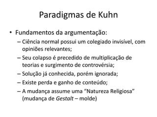 Paradigmas de Kuhn
• Fundamentos da argumentação:
  – Ciência normal possui um colegiado invisível, com
    opiniões relevantes;
  – Seu colapso é precedido de multiplicação de
    teorias e surgimento de controvérsia;
  – Solução já conhecida, porém ignorada;
  – Existe perda e ganho de conteúdo;
  – A mudança assume uma “Natureza Religiosa”
    (mudança de Gestalt – molde)
 