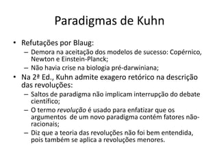 Paradigmas de Kuhn
• Refutações por Blaug:
   – Demora na aceitação dos modelos de sucesso: Copérnico,
     Newton e Einstein-Planck;
   – Não havia crise na biologia pré-darwiniana;
• Na 2ª Ed., Kuhn admite exagero retórico na descrição
  das revoluções:
   – Saltos de paradigma não implicam interrupção do debate
     científico;
   – O termo revolução é usado para enfatizar que os
     argumentos de um novo paradigma contém fatores não-
     racionais;
   – Diz que a teoria das revoluções não foi bem entendida,
     pois também se aplica a revoluções menores.
 