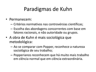 Paradigmas de Kuhn
• Permanecem:
  – Critérios normativos nas controvérsias científicas;
  – Escolha das abordagens concorrentes com base em
    fatores racionais, e não autoridade ou grupos.
• A obra de Kuhn é mais sociológica que
  metodológica:
  – Ao se comparar com Popper, reconhece a natureza
    sociológica de seu trabalho;
  – Popperianos reconhecem que há muito mais trabalho
    em ciência normal que em ciência extraordinária.
 