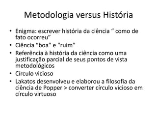 Metodologia versus História
• Enigma: escrever história da ciência “ como de
  fato ocorreu”
• Ciência “boa” e “ruim”
• Referência à história da ciência como uma
  justificação parcial de seus pontos de vista
  metodológicos
• Círculo vicioso
• Lakatos desenvolveu e elaborou a filosofia da
  ciência de Popper > converter círculo vicioso em
  círculo virtuoso
 