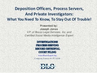Deposition Officers, Process Servers,
And Private Investigators:
What You Need To Know, To Stay Out Of Trouble!
INVESTIGATIONS
PROCESS SERVING
RECORD RETRIEVAL
COURT FILING
www.BoscoLegal.org
Company License #: PI 14169
Presented by:
Joseph Jones
V.P. of Bosco Legal Services, Inc. and
Certified Social Media Intelligence Expert
 