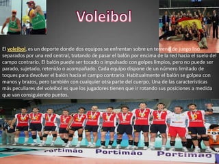VoleibolEl voleibol, es un deporte donde dos equipos se enfrentan sobre un terreno de juego liso separados por una red central, tratando de pasar el balón por encima de la red hacia el suelo del campo contrario. El balón puede ser tocado o impulsado con golpes limpios, pero no puede ser parado, sujetado, retenido o acompañado. Cada equipo dispone de un número limitado de toques para devolver el balón hacia el campo contrario. Habitualmente el balón se golpea con manos y brazos, pero también con cualquier otra parte del cuerpo. Una de las características más peculiares del voleibol es que los jugadores tienen que ir rotando sus posiciones a medida que van consiguiendo puntos.